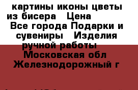 картины,иконы,цветы из бисера › Цена ­ 2 000 - Все города Подарки и сувениры » Изделия ручной работы   . Московская обл.,Железнодорожный г.